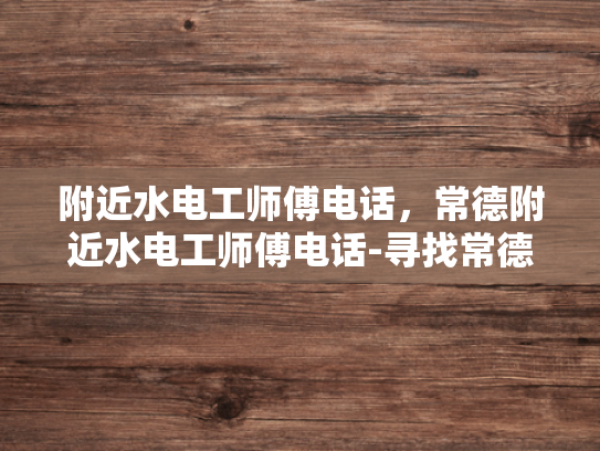 附近水电工师傅电话，常德附近水电工师傅电话-寻找常德附近水电工师傅的实用指南