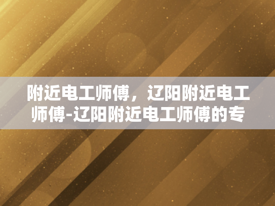 附近电工师傅，辽阳附近电工师傅-辽阳附近电工师傅的专业技能与服务