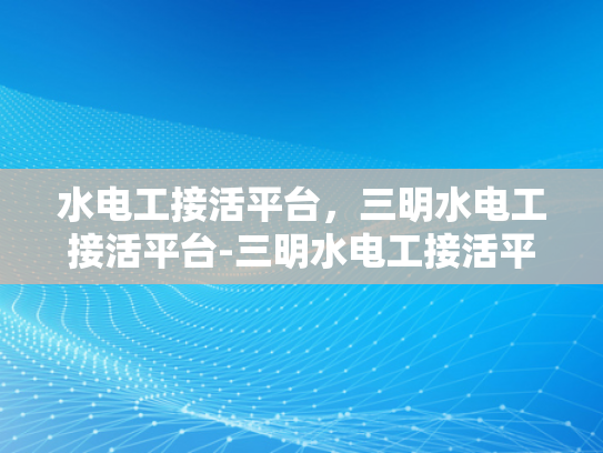 水电工接活平台，三明水电工接活平台-三明水电工接活平台，连接需求与服务的桥梁