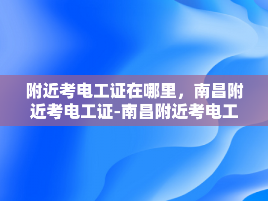附近考电工证在哪里，南昌附近考电工证-南昌附近考电工证的地点指南