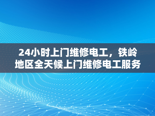 24小时上门维修电工，铁岭地区全天候上门维修电工服务-全天候上门维修电工服务—铁岭地区24小时待命的承诺