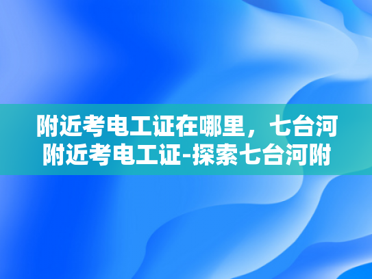 附近考电工证在哪里，七台河附近考电工证-探索七台河附近考取电工证的便捷途径