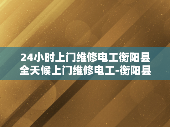 24小时上门维修电工衡阳县全天候上门维修电工-衡阳县24小时上门维修电工服务