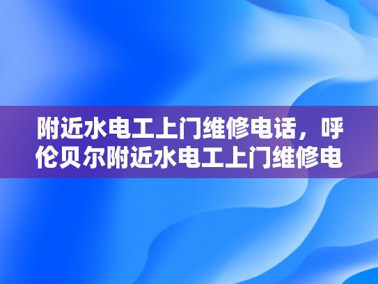 附近水电工上门维修电话，呼伦贝尔附近水电工上门维修电话-呼伦贝尔附近水电工上门维修电话指南