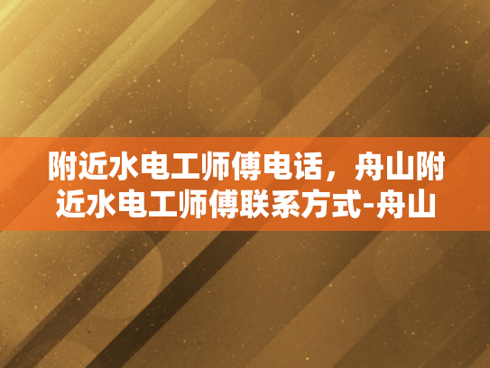 附近水电工师傅电话，舟山附近水电工师傅联系方式-舟山附近水电工师傅联系方式
