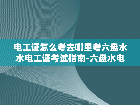 电工证怎么考去哪里考六盘水水电工证考试指南-六盘水电工证考试指南，如何准备和参加考试
