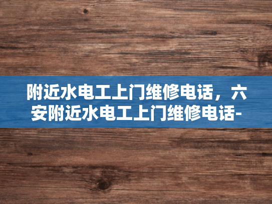 附近水电工上门维修电话，六安附近水电工上门维修电话-紧急求助！寻找附近的水电工维修服务