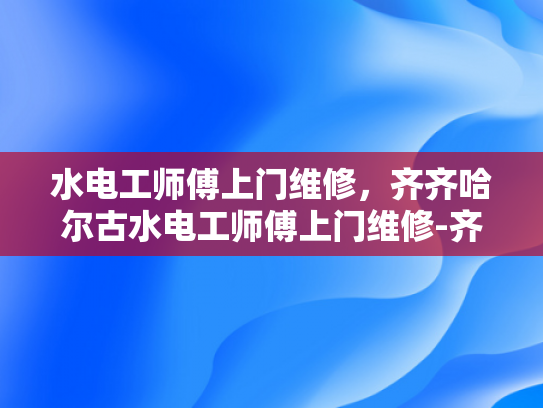 水电工师傅上门维修，齐齐哈尔古水电工师傅上门维修-齐齐哈尔古水电工师傅上门维修服务