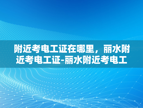 附近考电工证在哪里，丽水附近考电工证-丽水附近考电工证的指南