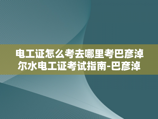 电工证怎么考去哪里考巴彦淖尔水电工证考试指南-巴彦淖尔水电工证考试指南
