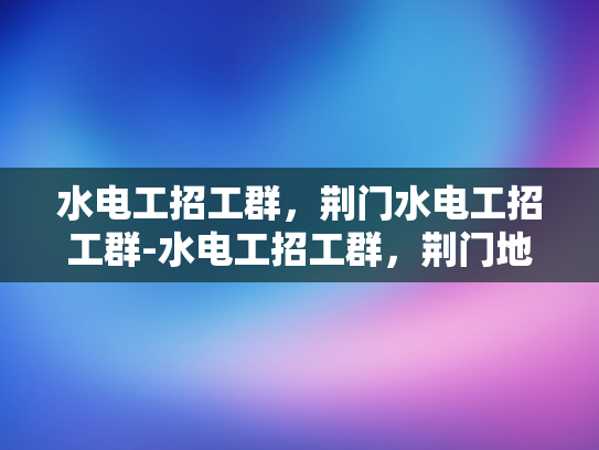 水电工招工群，荆门水电工招工群-水电工招工群，荆门地区的专业平台
