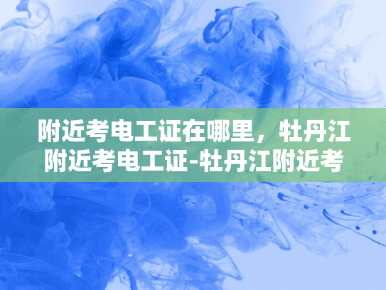 附近考电工证在哪里，牡丹江附近考电工证-牡丹江附近考电工证的指南
