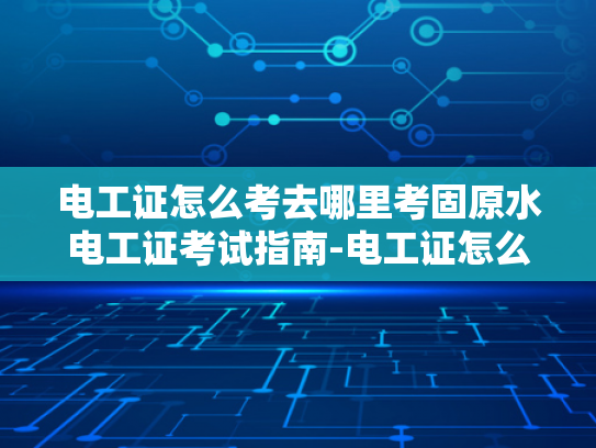电工证怎么考去哪里考固原水电工证考试指南-电工证怎么考？固原水电工证考试指南