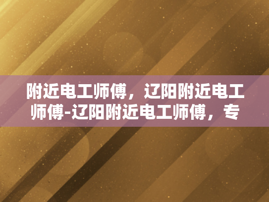 附近电工师傅，辽阳附近电工师傅-辽阳附近电工师傅，专业服务，安全可靠