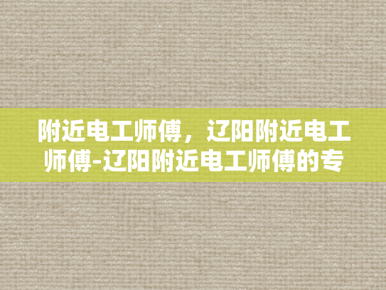 附近电工师傅，辽阳附近电工师傅-辽阳附近电工师傅的专业技能与服务