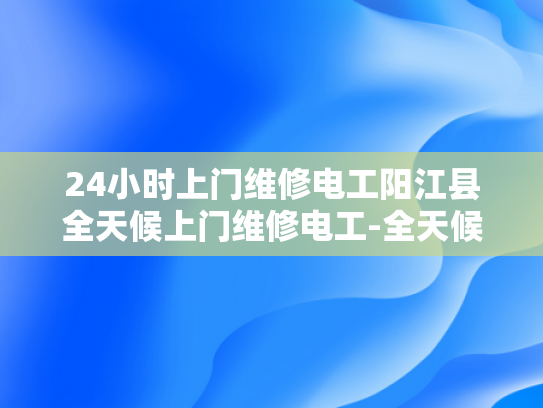 24小时上门维修电工阳江县全天候上门维修电工-全天候服务，24小时上门维修电工阳江县