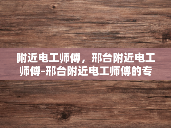 附近电工师傅，邢台附近电工师傅-邢台附近电工师傅的专业技能与服务特色