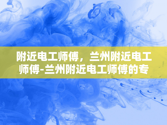 附近电工师傅，兰州附近电工师傅-兰州附近电工师傅的专业技能与服务