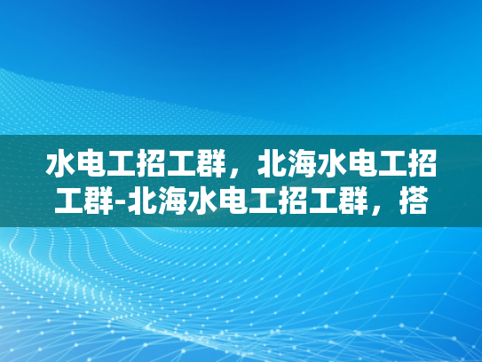 水电工招工群，北海水电工招工群-北海水电工招工群，搭建工人与雇主之间的桥梁