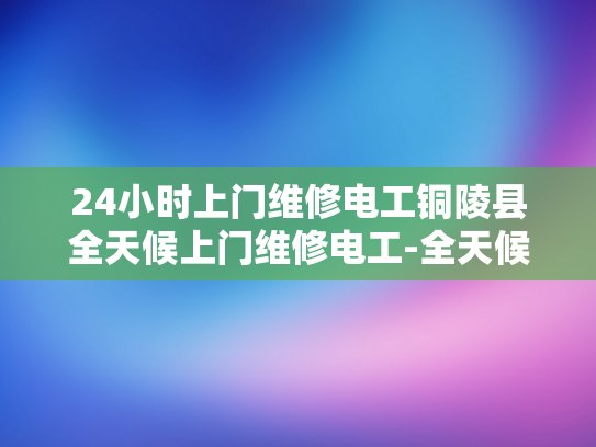 24小时上门维修电工铜陵县全天候上门维修电工-全天候服务，铜陵县24小时上门电工