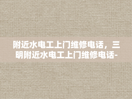 附近水电工上门维修电话，三明附近水电工上门维修电话-三明市附近水电工上门维修服务指南
