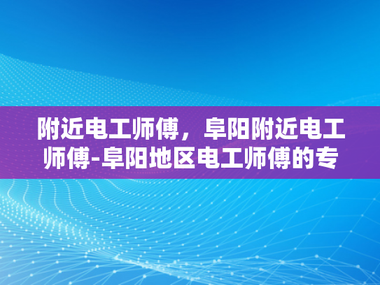 附近电工师傅，阜阳附近电工师傅-阜阳地区电工师傅的专业服务与质量保证