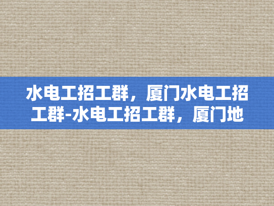 水电工招工群，厦门水电工招工群-水电工招工群，厦门地区水电工人才的聚集地