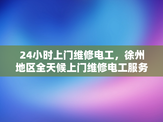 24小时上门维修电工，徐州地区全天候上门维修电工服务-徐州地区24小时上门维修电工服务