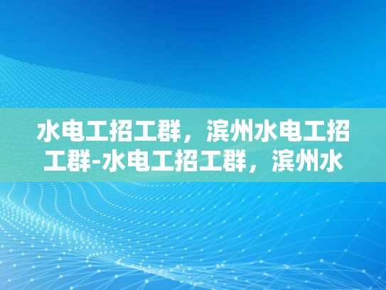 水电工招工群，滨州水电工招工群-水电工招工群，滨州水电工招工群