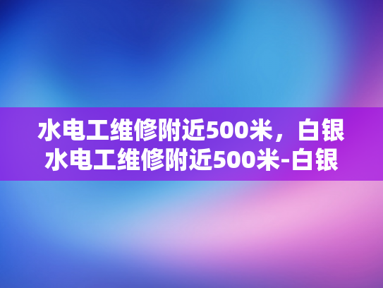水电工维修附近500米，白银水电工维修附近500米-白银水电工维修服务，500米范围内，您身边的水电专家