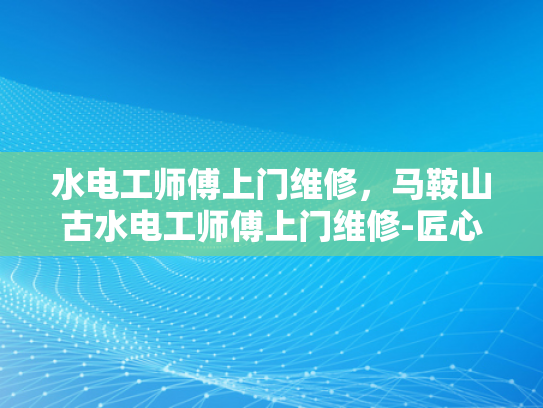 水电工师傅上门维修，马鞍山古水电工师傅上门维修-匠心传承，马鞍山古水电工师傅的上门维修艺术