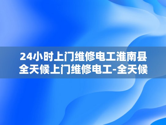 24小时上门维修电工淮南县全天候上门维修电工-全天候服务，24小时上门维修电工淮南县
