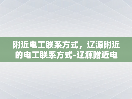 附近电工联系方式，辽源附近的电工联系方式-辽源附近电工联系方式大全