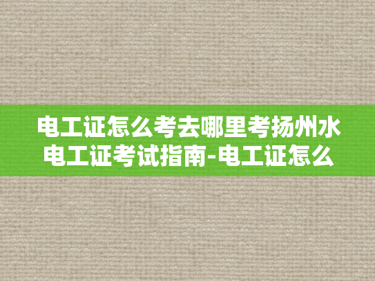 电工证怎么考去哪里考扬州水电工证考试指南-电工证怎么考？去哪里考扬州水电工证考试指南