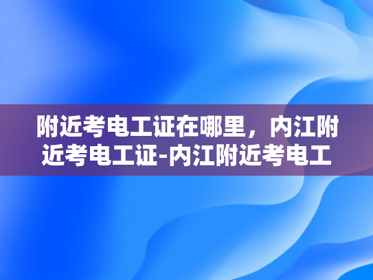 附近考电工证在哪里，内江附近考电工证-内江附近考电工证，轻松掌握技能，开启职业生涯新篇章