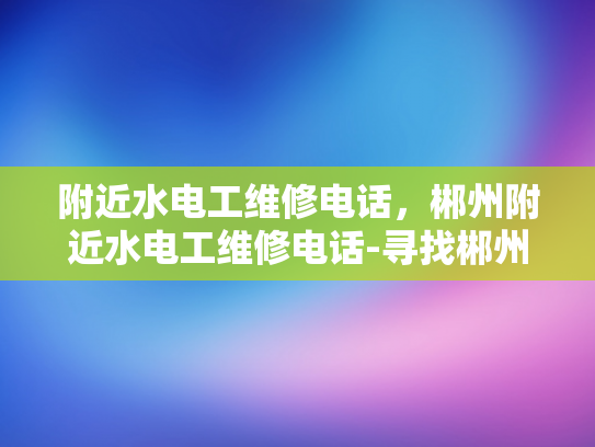 附近水电工维修电话，郴州附近水电工维修电话-寻找郴州附近的专业水电工维修服务