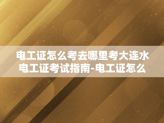 电工证怎么考去哪里考大连水电工证考试指南-电工证怎么考？大连水电工证考试指南