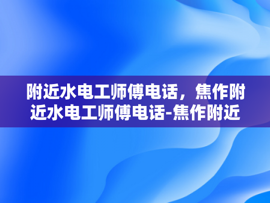 附近水电工师傅电话，焦作附近水电工师傅电话-焦作附近水电工师傅电话指南