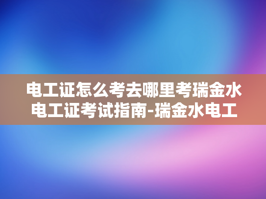 电工证怎么考去哪里考瑞金水电工证考试指南-瑞金水电工证考试指南