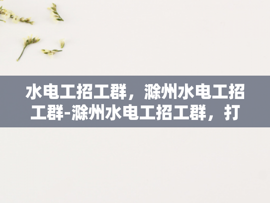 水电工招工群，滁州水电工招工群-滁州水电工招工群，打造高效就业平台