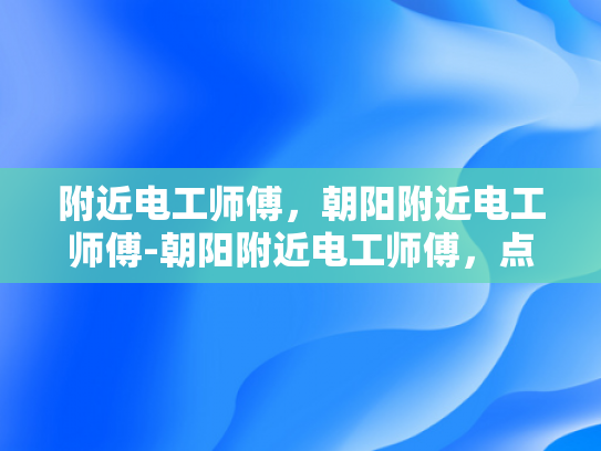 附近电工师傅，朝阳附近电工师傅-朝阳附近电工师傅，点亮生活，守护安全