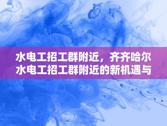 水电工招工群附近，齐齐哈尔水电工招工群附近的新机遇与挑战-齐齐哈尔水电工招工群附近新机遇与挑战