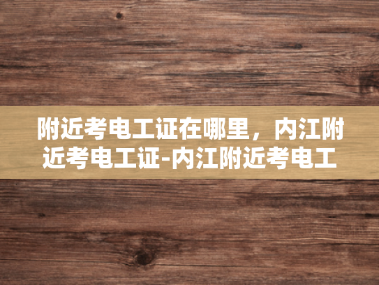 附近考电工证在哪里，内江附近考电工证-内江附近考电工证指南
