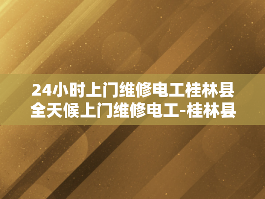 24小时上门维修电工桂林县全天候上门维修电工-桂林县24小时上门维修电工服务
