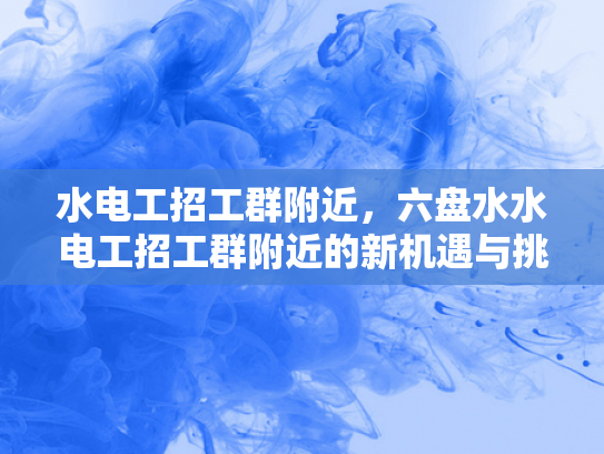 水电工招工群附近，六盘水水电工招工群附近的新机遇与挑战-水电工招工群附近，六盘水的新机遇与挑战