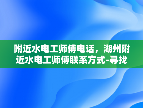 附近水电工师傅电话，湖州附近水电工师傅联系方式-寻找湖州附近水电工师傅的实用指南