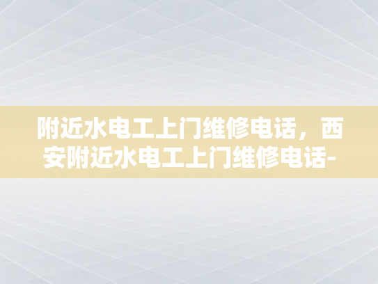 附近水电工上门维修电话，西安附近水电工上门维修电话-西安水电工服务指南，寻找附近的专业维修电话