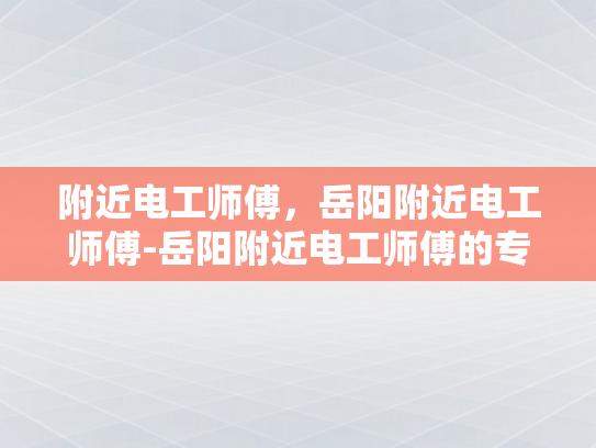 附近电工师傅，岳阳附近电工师傅-岳阳附近电工师傅的专业技能与服务