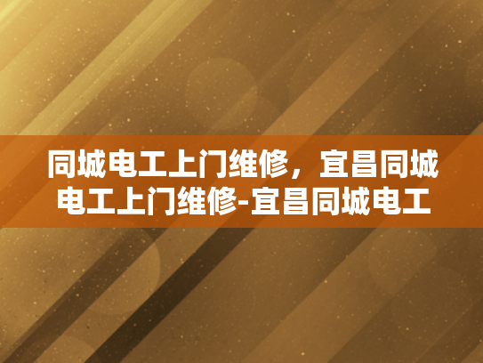 同城电工上门维修，宜昌同城电工上门维修-宜昌同城电工上门维修服务，您的家庭和商业电力需求的最佳解决方案