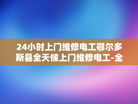 24小时上门维修电工鄂尔多斯县全天候上门维修电工-全天候服务，24小时上门维修电工鄂尔多斯县